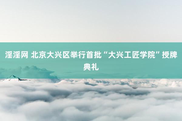 淫淫网 北京大兴区举行首批“大兴工匠学院”授牌典礼