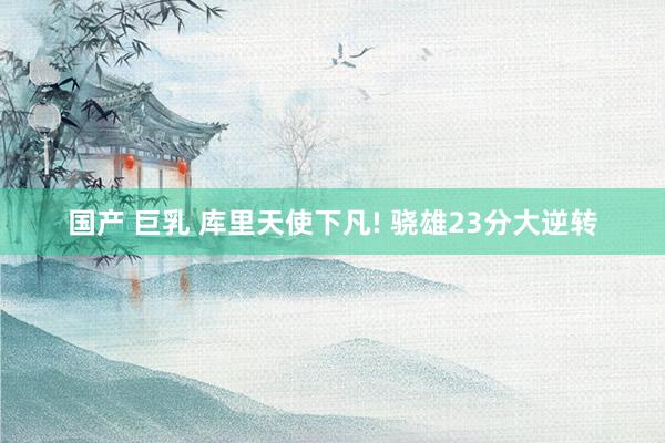 国产 巨乳 库里天使下凡! 骁雄23分大逆转