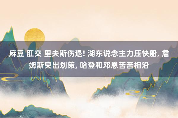 麻豆 肛交 里夫斯伤退! 湖东说念主力压快船， 詹姆斯突出划策， 哈登和邓恩苦苦相沿