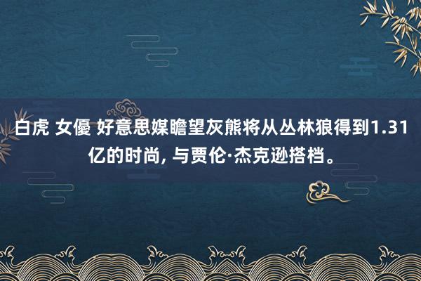白虎 女優 好意思媒瞻望灰熊将从丛林狼得到1.31亿的时尚， 与贾伦·杰克逊搭档。