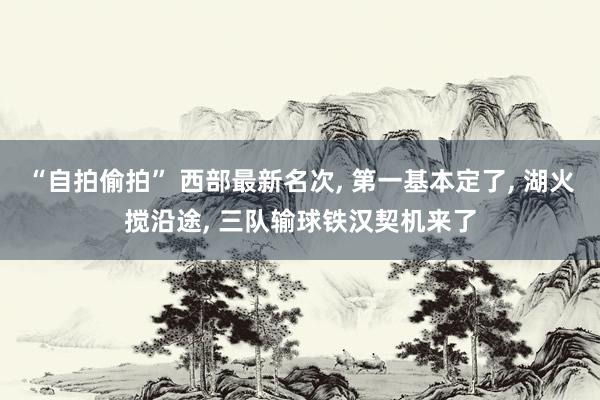 “自拍偷拍” 西部最新名次， 第一基本定了， 湖火搅沿途， 三队输球铁汉契机来了