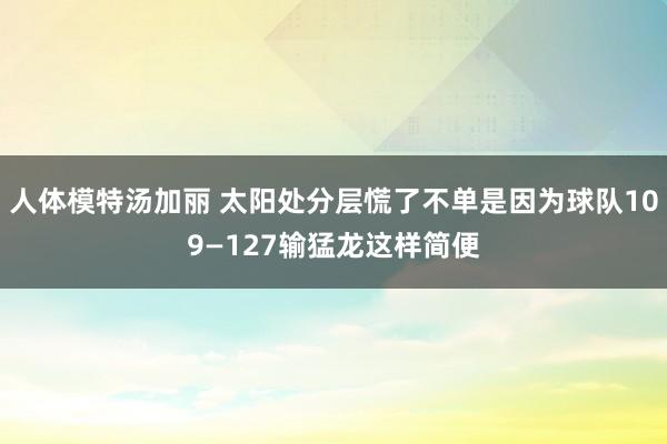 人体模特汤加丽 太阳处分层慌了不单是因为球队109—127输猛龙这样简便