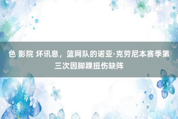 色 影院 坏讯息，篮网队的诺亚·克劳尼本赛季第三次因脚踝扭伤缺阵