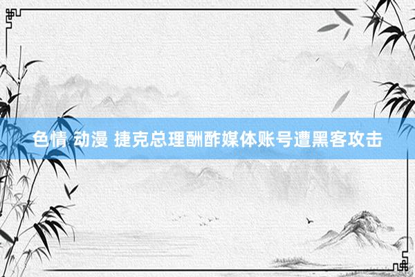 色情 动漫 捷克总理酬酢媒体账号遭黑客攻击