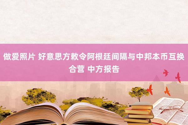 做爱照片 好意思方敕令阿根廷间隔与中邦本币互换合营 中方报告
