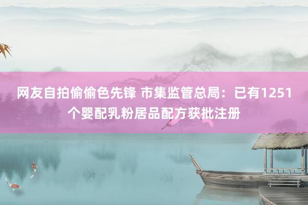 网友自拍偷偷色先锋 市集监管总局：已有1251个婴配乳粉居品配方获批注册