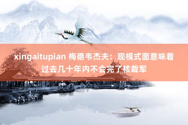 xingaitupian 梅德韦杰夫：现模式面意味着过去几十年内不会完了核裁军
