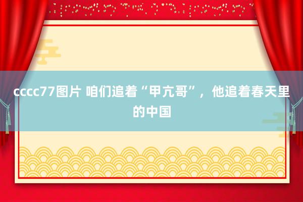 cccc77图片 咱们追着“甲亢哥”，他追着春天里的中国