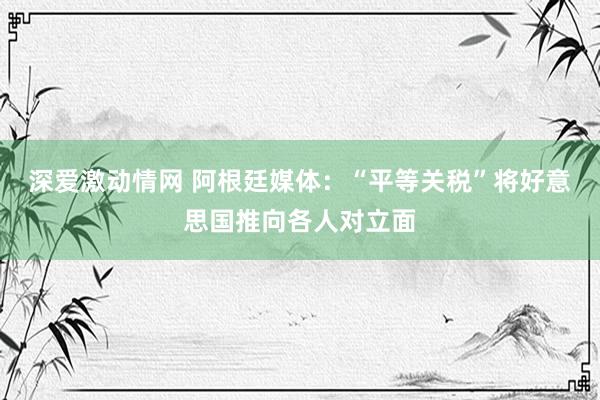 深爱激动情网 阿根廷媒体：“平等关税”将好意思国推向各人对立面