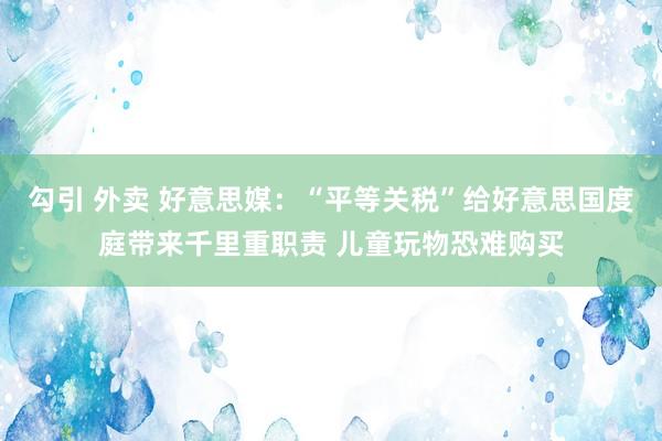 勾引 外卖 好意思媒：“平等关税”给好意思国度庭带来千里重职责 儿童玩物恐难购买