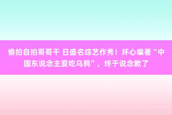 偷拍自拍哥哥干 日盛名综艺作秀！坏心编著“中国东说念主爱吃乌鸦”，终于说念歉了