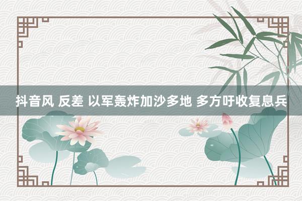 抖音风 反差 以军轰炸加沙多地 多方吁收复息兵