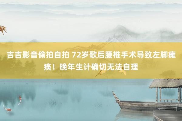 吉吉影音偷拍自拍 72岁歌后腰椎手术导致左脚瘫痪！晚年生计确切无法自理