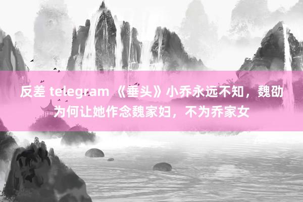 反差 telegram 《垂头》小乔永远不知，魏劭为何让她作念魏家妇，不为乔家女