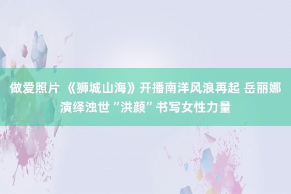 做爱照片 《狮城山海》开播南洋风浪再起 岳丽娜演绎浊世“洪颜”书写女性力量