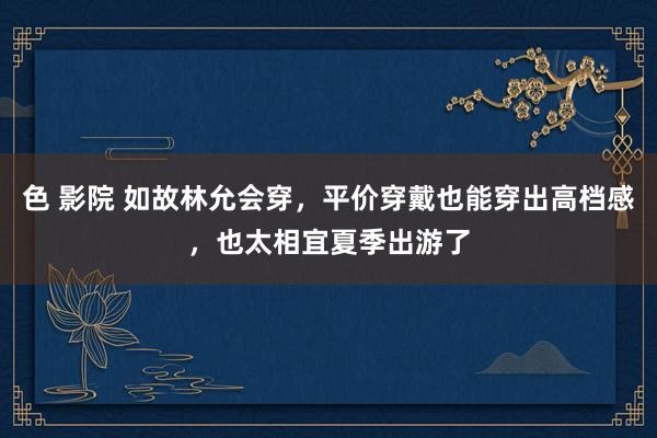 色 影院 如故林允会穿，平价穿戴也能穿出高档感，也太相宜夏季出游了