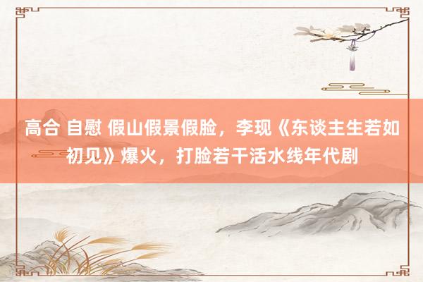 高合 自慰 假山假景假脸，李现《东谈主生若如初见》爆火，打脸若干活水线年代剧