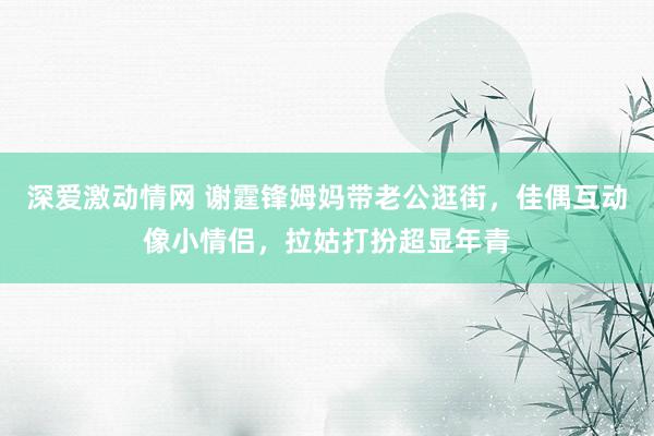 深爱激动情网 谢霆锋姆妈带老公逛街，佳偶互动像小情侣，拉姑打扮超显年青