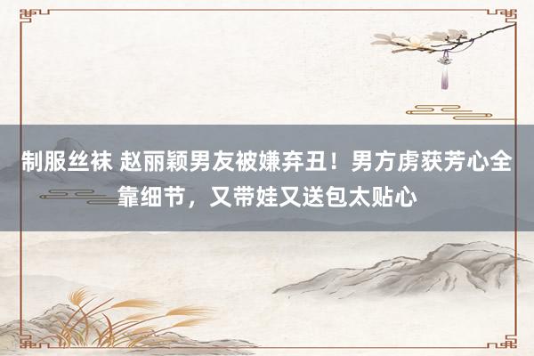 制服丝袜 赵丽颖男友被嫌弃丑！男方虏获芳心全靠细节，又带娃又送包太贴心
