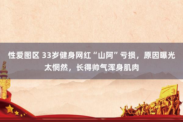 性爱图区 33岁健身网红“山阿”亏损，原因曝光太惘然，长得帅气浑身肌肉