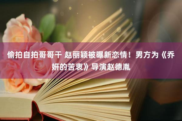 偷拍自拍哥哥干 赵丽颖被曝新恋情！男方为《乔妍的苦衷》导演赵德胤