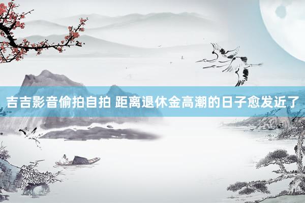 吉吉影音偷拍自拍 距离退休金高潮的日子愈发近了