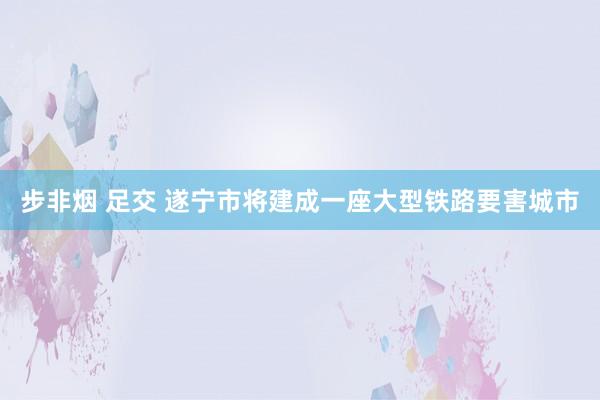 步非烟 足交 遂宁市将建成一座大型铁路要害城市