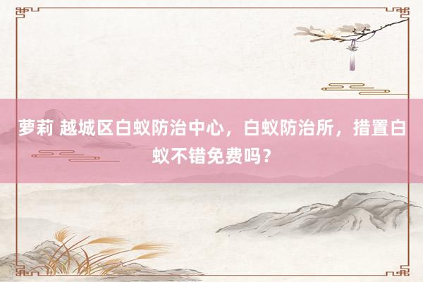萝莉 越城区白蚁防治中心，白蚁防治所，措置白蚁不错免费吗？