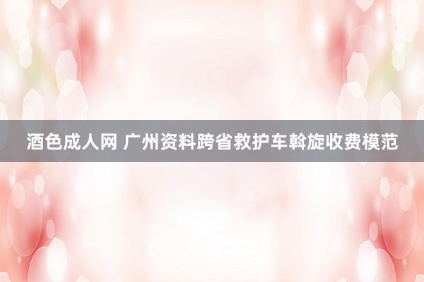 酒色成人网 广州资料跨省救护车斡旋收费模范