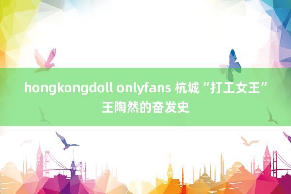 hongkongdoll onlyfans 杭城“打工女王”王陶然的奋发史