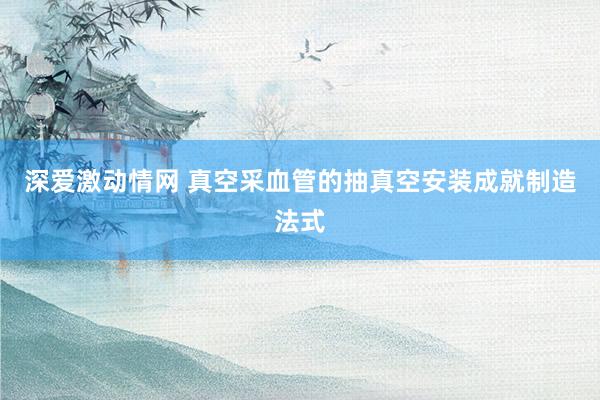 深爱激动情网 真空采血管的抽真空安装成就制造法式