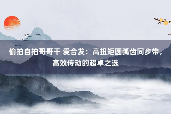 偷拍自拍哥哥干 爱合发：高扭矩圆弧齿同步带，高效传动的超卓之选