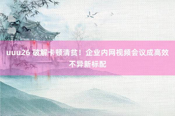 uuu26 破解卡顿清贫！企业内网视频会议成高效不异新标配