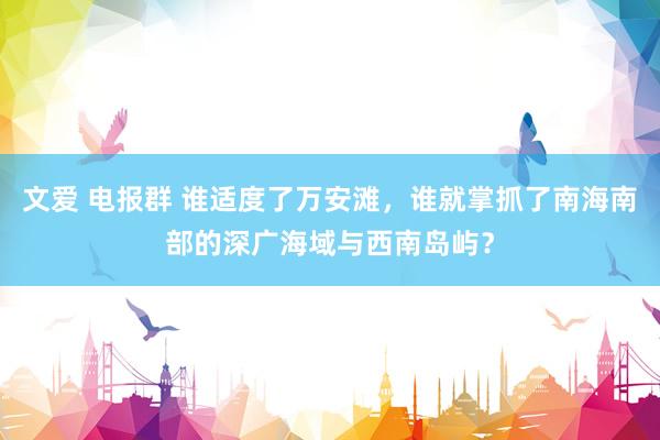 文爱 电报群 谁适度了万安滩，谁就掌抓了南海南部的深广海域与西南岛屿？