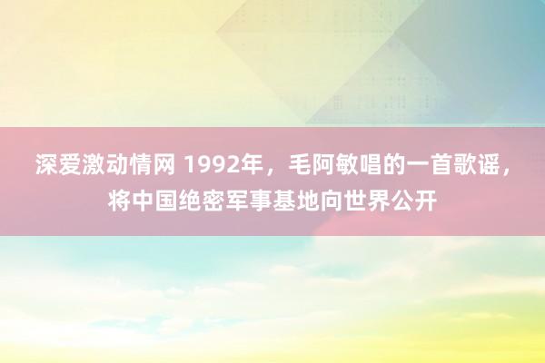 深爱激动情网 1992年，毛阿敏唱的一首歌谣，将中国绝密军事基地向世界公开