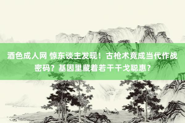 酒色成人网 惊东谈主发现！古枪术竟成当代作战密码？基因里藏着若干干戈聪惠？