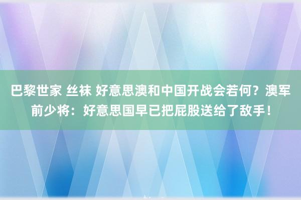巴黎世家 丝袜 好意思澳和中国开战会若何？澳军前少将：好意思国早已把屁股送给了敌手！