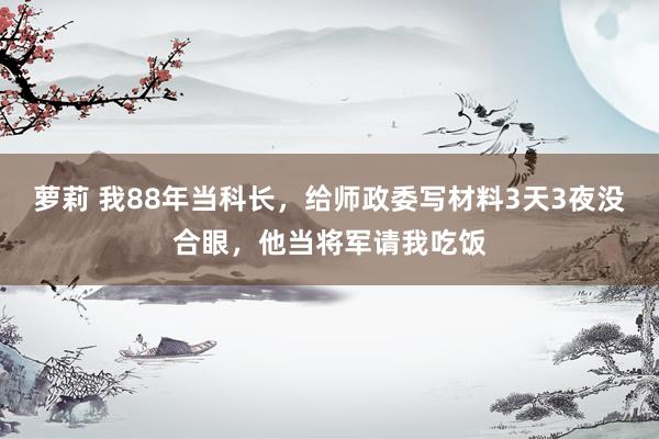 萝莉 我88年当科长，给师政委写材料3天3夜没合眼，他当将军请我吃饭