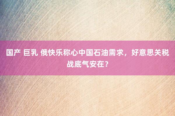 国产 巨乳 俄快乐称心中国石油需求，好意思关税战底气安在？