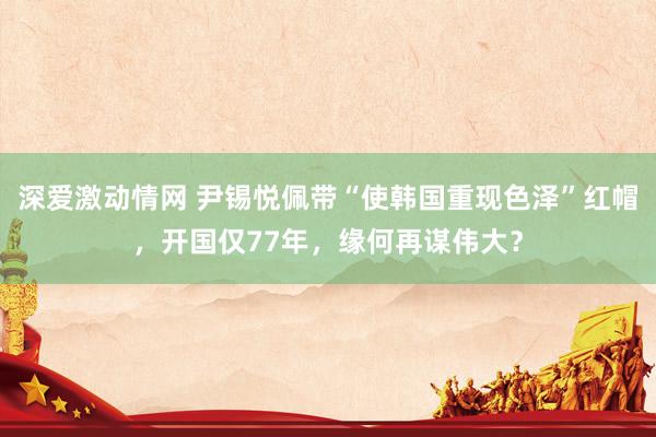 深爱激动情网 尹锡悦佩带“使韩国重现色泽”红帽，开国仅77年，缘何再谋伟大？