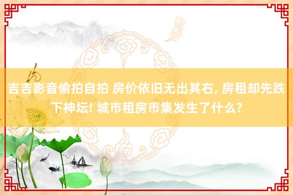 吉吉影音偷拍自拍 房价依旧无出其右， 房租却先跌下神坛! 城市租房市集发生了什么?