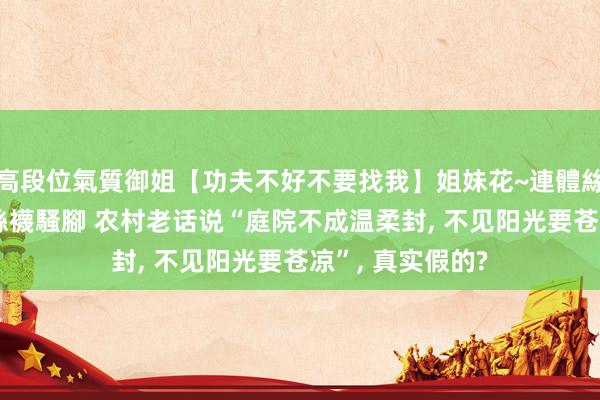 高段位氣質御姐【功夫不好不要找我】姐妹花~連體絲襪~大奶晃動~絲襪騷腳 农村老话说“庭院不成温柔封， 不见阳光要苍凉”， 真实假的?
