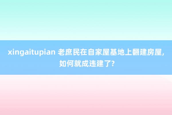 xingaitupian 老庶民在自家屋基地上翻建房屋， 如何就成违建了?