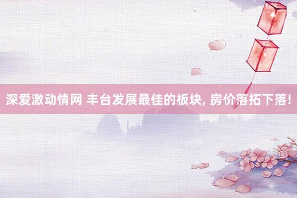 深爱激动情网 丰台发展最佳的板块， 房价落拓下落!