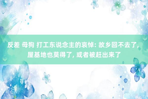 反差 母狗 打工东说念主的哀悼: 故乡回不去了， 屋基地也莫得了， 或者被赶出来了