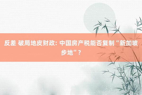 反差 破局地皮财政: 中国房产税能否复制“新加坡步地”?