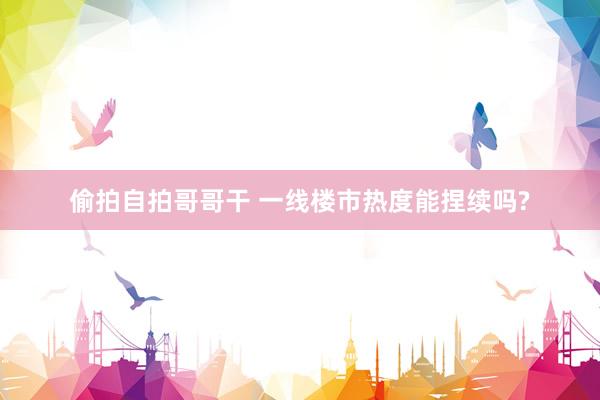 偷拍自拍哥哥干 一线楼市热度能捏续吗?