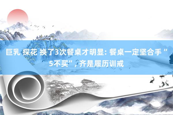 巨乳 探花 换了3次餐桌才明显: 餐桌一定坚合手“5不买”， 齐是履历训戒