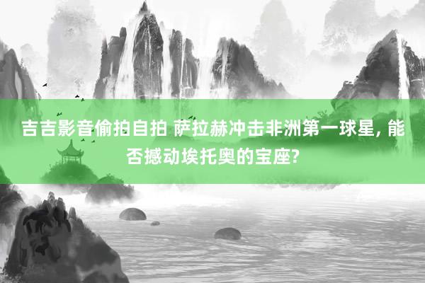 吉吉影音偷拍自拍 萨拉赫冲击非洲第一球星， 能否撼动埃托奥的宝座?
