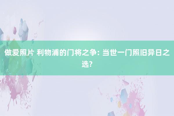 做爱照片 利物浦的门将之争: 当世一门照旧异日之选?
